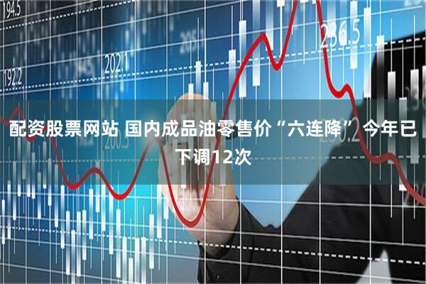 配资股票网站 国内成品油零售价“六连降” 今年已下调12次