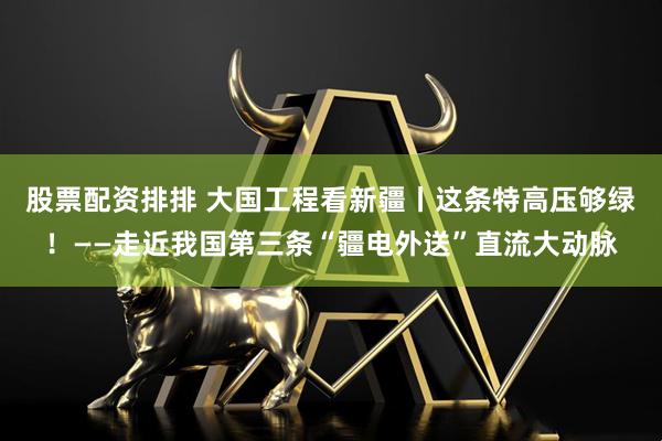 股票配资排排 大国工程看新疆丨这条特高压够绿！——走近我国第三条“疆电外送”直流大动脉