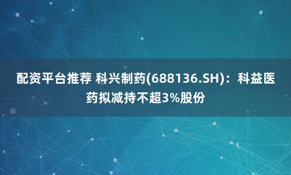 配资平台推荐 科兴制药(688136.SH)：科益医药拟减持不超3%股份