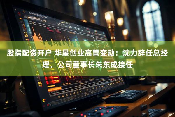 股指配资开户 华星创业高管变动：沈力辞任总经理，公司董事长朱东成接任