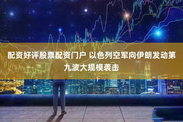 配资好评股票配资门户 以色列空军向伊朗发动第九波大规模袭击