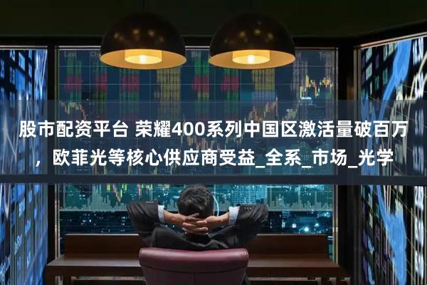股市配资平台 荣耀400系列中国区激活量破百万，欧菲光等核心供应商受益_全系_市场_光学