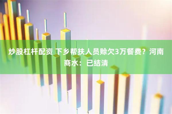 炒股杠杆配资 下乡帮扶人员赊欠3万餐费？河南商水：已结清