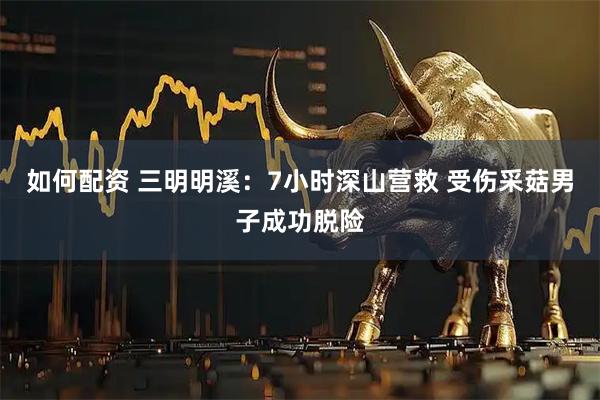 如何配资 三明明溪：7小时深山营救 受伤采菇男子成功脱险