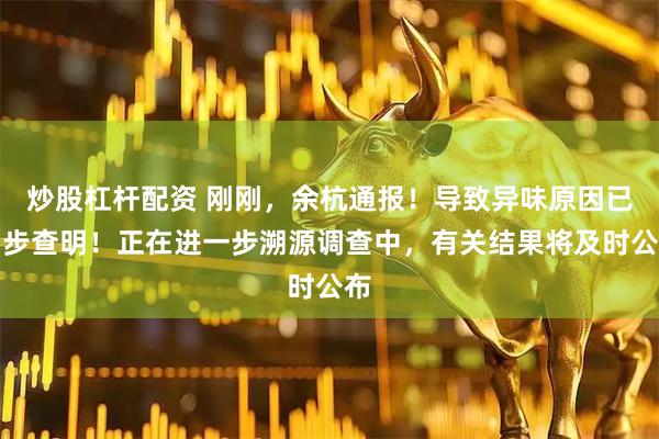 炒股杠杆配资 刚刚，余杭通报！导致异味原因已初步查明！正在进一步溯源调查中，有关结果将及时公布