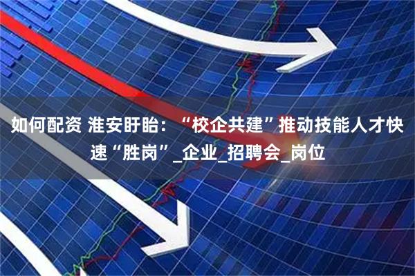如何配资 淮安盱眙：“校企共建”推动技能人才快速“胜岗”_企业_招聘会_岗位
