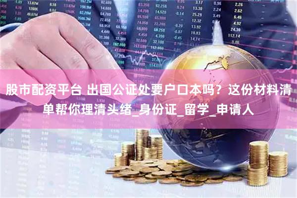 股市配资平台 出国公证处要户口本吗？这份材料清单帮你理清头绪_身份证_留学_申请人