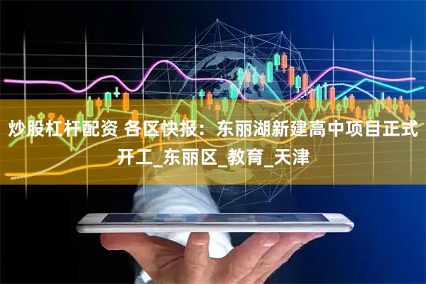 炒股杠杆配资 各区快报：东丽湖新建高中项目正式开工_东丽区_教育_天津