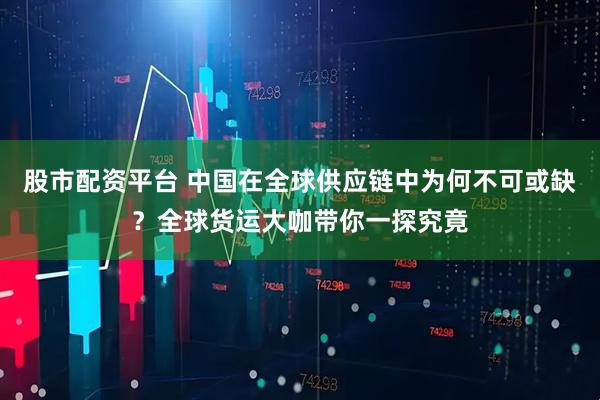股市配资平台 中国在全球供应链中为何不可或缺？全球货运大咖带你一探究竟