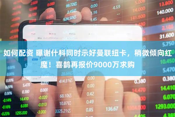 如何配资 曝谢什科同时示好曼联纽卡，稍微倾向红魔！喜鹊再报价9000万求购