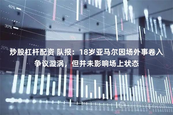 炒股杠杆配资 队报：18岁亚马尔因场外事卷入争议漩涡，但并未影响场上状态