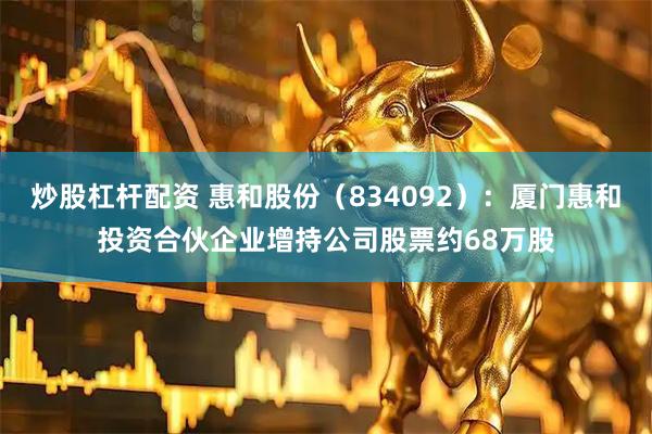炒股杠杆配资 惠和股份（834092）：厦门惠和投资合伙企业增持公司股票约68万股