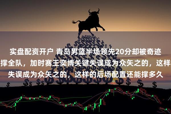 实盘配资开户 青岛男篮半场领先20分却被奇迹逆转，米奇一己之力苦撑全队，加时赛王奕博关键失误成为众矢之的，这样的后场配置还能撑多久