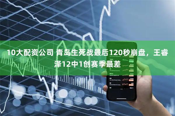 10大配资公司 青岛生死战最后120秒崩盘，王睿泽12中1创赛季最差