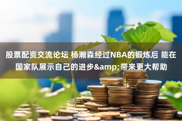 股票配资交流论坛 杨瀚森经过NBA的锻炼后 能在国家队展示自己的进步&带来更大帮助