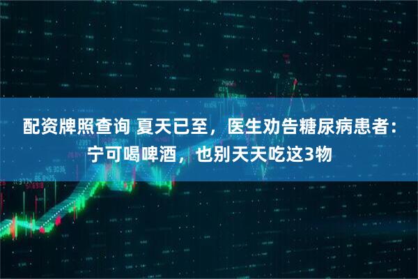 配资牌照查询 夏天已至，医生劝告糖尿病患者：宁可喝啤酒，也别天天吃这3物