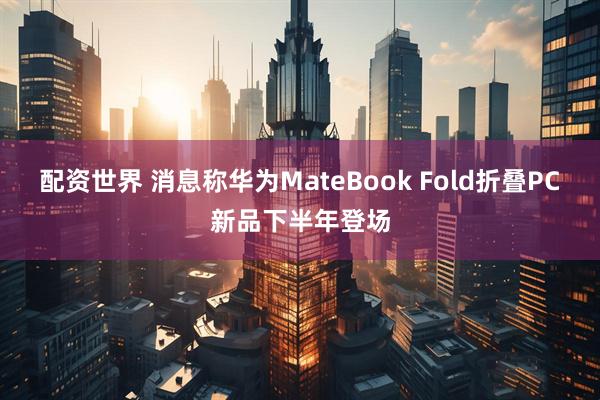配资世界 消息称华为MateBook Fold折叠PC新品下半年登场