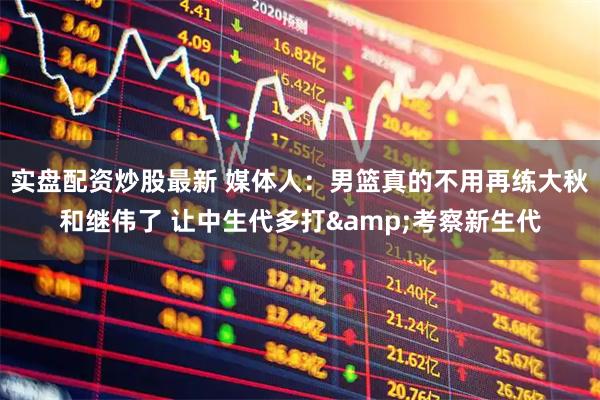 实盘配资炒股最新 媒体人：男篮真的不用再练大秋和继伟了 让中生代多打&考察新生代
