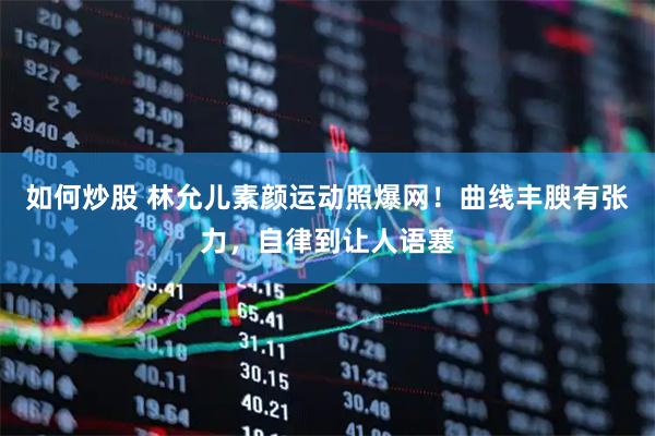 如何炒股 林允儿素颜运动照爆网！曲线丰腴有张力，自律到让人语塞