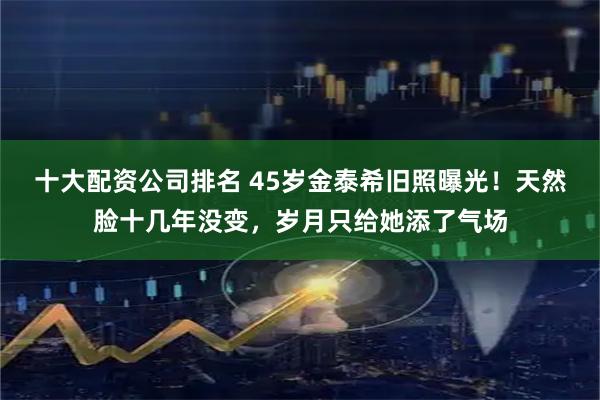 十大配资公司排名 45岁金泰希旧照曝光！天然脸十几年没变，岁月只给她添了气场